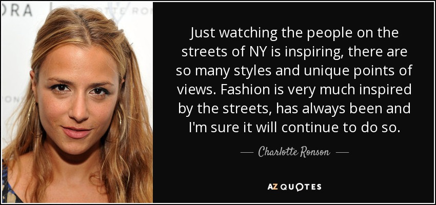 Just watching the people on the streets of NY is inspiring, there are so many styles and unique points of views. Fashion is very much inspired by the streets, has always been and I'm sure it will continue to do so. - Charlotte Ronson