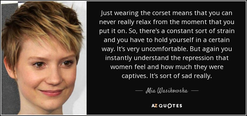 Just wearing the corset means that you can never really relax from the moment that you put it on. So, there's a constant sort of strain and you have to hold yourself in a certain way. It's very uncomfortable. But again you instantly understand the repression that women feel and how much they were captives. It's sort of sad really. - Mia Wasikowska