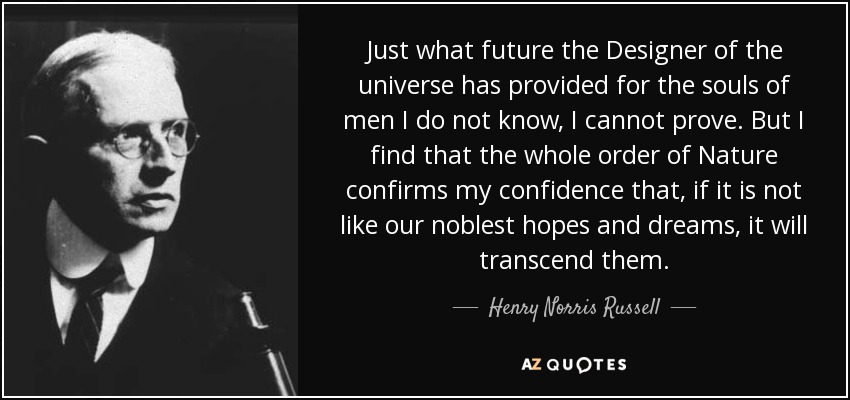 Just what future the Designer of the universe has provided for the souls of men I do not know, I cannot prove. But I find that the whole order of Nature confirms my confidence that, if it is not like our noblest hopes and dreams, it will transcend them. - Henry Norris Russell
