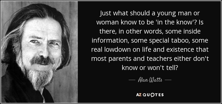 Just what should a young man or woman know to be 'in the know'? Is there, in other words, some inside information, some special taboo, some real lowdown on life and existence that most parents and teachers either don't know or won't tell? - Alan Watts