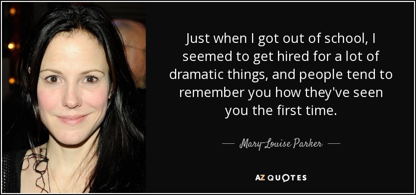 Just when I got out of school, I seemed to get hired for a lot of dramatic things, and people tend to remember you how they've seen you the first time. - Mary-Louise Parker