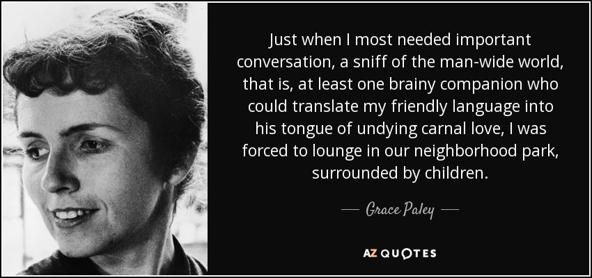 Just when I most needed important conversation, a sniff of the man-wide world, that is, at least one brainy companion who could translate my friendly language into his tongue of undying carnal love, I was forced to lounge in our neighborhood park, surrounded by children. - Grace Paley