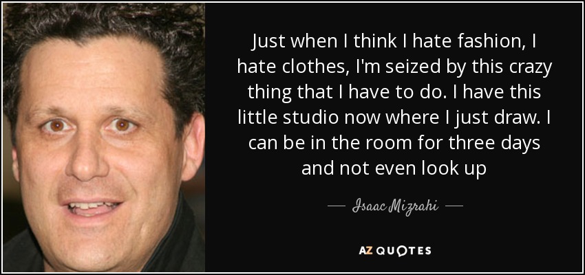 Just when I think I hate fashion, I hate clothes, I'm seized by this crazy thing that I have to do. I have this little studio now where I just draw. I can be in the room for three days and not even look up - Isaac Mizrahi