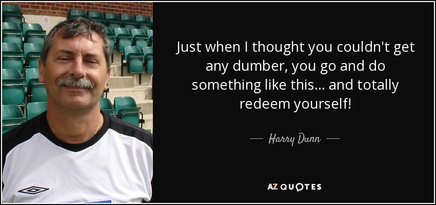 Just when I thought you couldn't get any dumber, you go and do something like this... and totally redeem yourself! - Harry Dunn