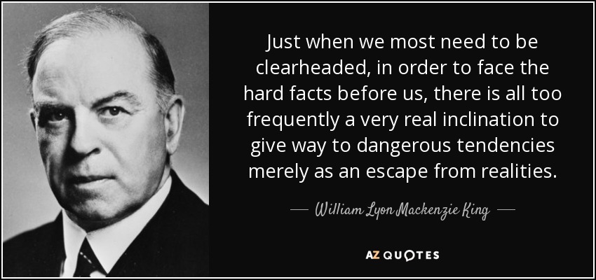 Just when we most need to be clearheaded, in order to face the hard facts before us, there is all too frequently a very real inclination to give way to dangerous tendencies merely as an escape from realities. - William Lyon Mackenzie King