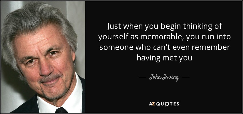 Just when you begin thinking of yourself as memorable, you run into someone who can't even remember having met you - John Irving