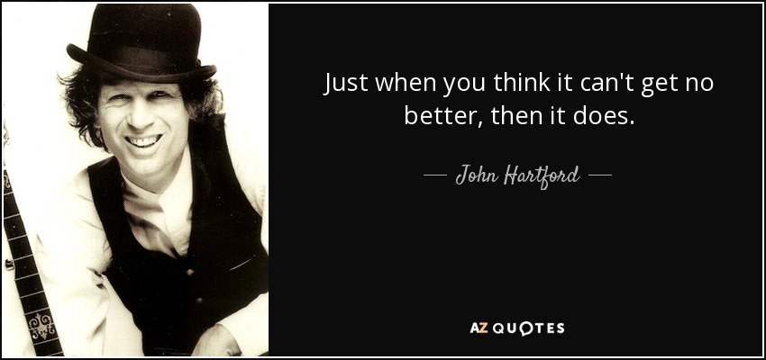 Just when you think it can't get no better, then it does. - John Hartford