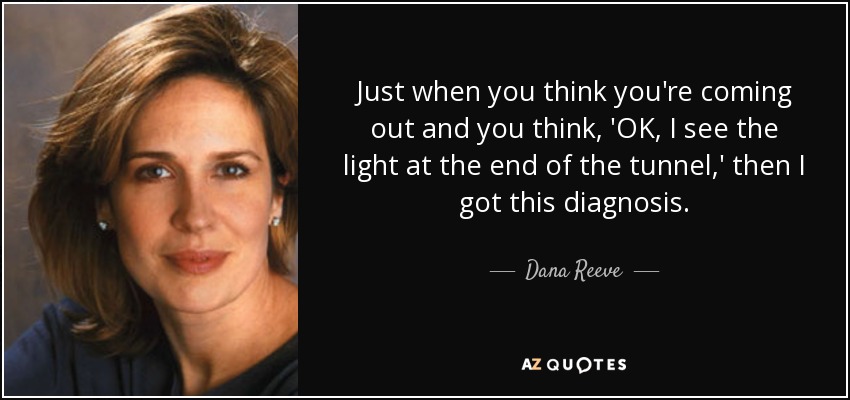 Just when you think you're coming out and you think, 'OK, I see the light at the end of the tunnel,' then I got this diagnosis. - Dana Reeve