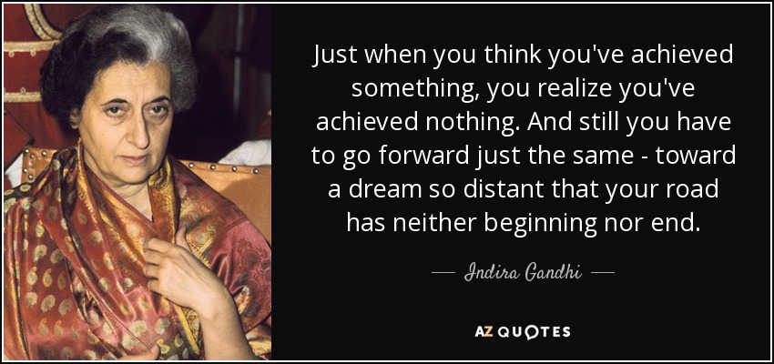 Just when you think you've achieved something, you realize you've achieved nothing. And still you have to go forward just the same - toward a dream so distant that your road has neither beginning nor end. - Indira Gandhi