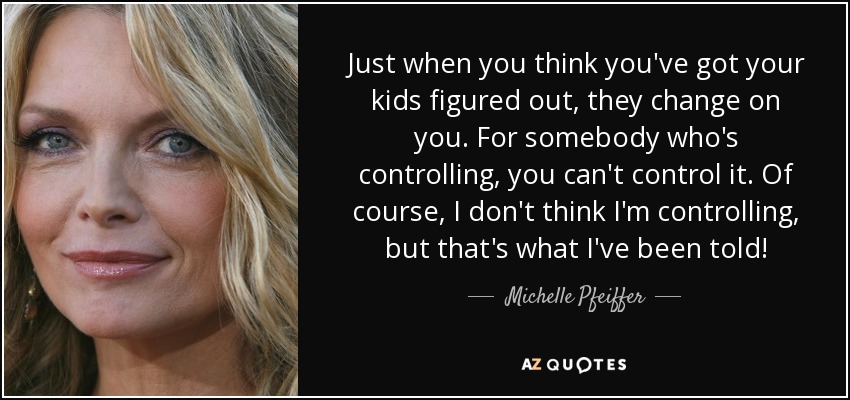 Just when you think you've got your kids figured out, they change on you. For somebody who's controlling, you can't control it. Of course, I don't think I'm controlling, but that's what I've been told! - Michelle Pfeiffer