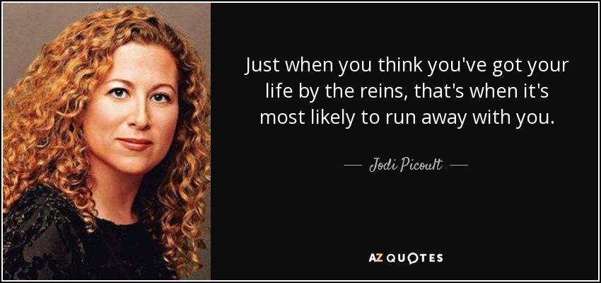 Just when you think you've got your life by the reins, that's when it's most likely to run away with you. - Jodi Picoult
