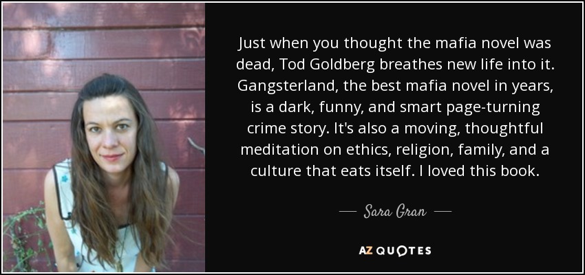 Just when you thought the mafia novel was dead, Tod Goldberg breathes new life into it. Gangsterland, the best mafia novel in years, is a dark, funny, and smart page-turning crime story. It's also a moving, thoughtful meditation on ethics, religion, family, and a culture that eats itself. I loved this book. - Sara Gran