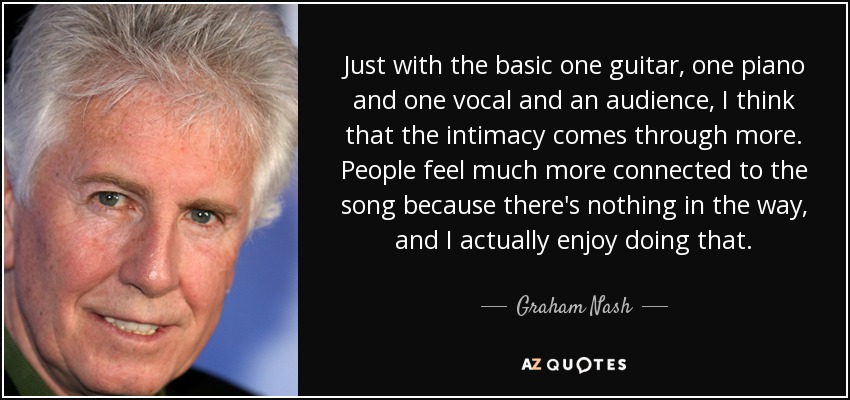 Just with the basic one guitar, one piano and one vocal and an audience, I think that the intimacy comes through more. People feel much more connected to the song because there's nothing in the way, and I actually enjoy doing that. - Graham Nash