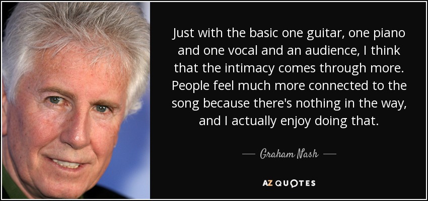 Just with the basic one guitar, one piano and one vocal and an audience, I think that the intimacy comes through more. People feel much more connected to the song because there's nothing in the way, and I actually enjoy doing that. - Graham Nash