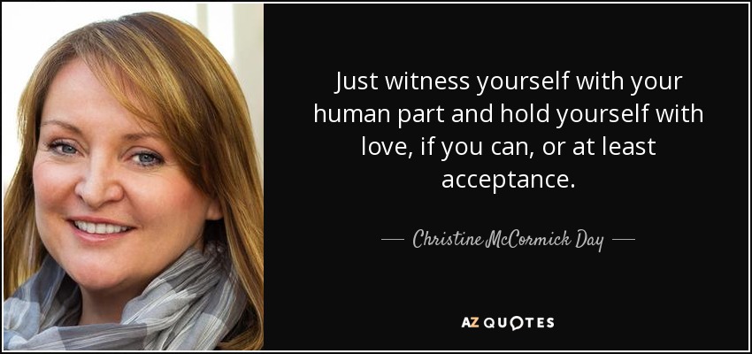Just witness yourself with your human part and hold yourself with love, if you can, or at least acceptance. - Christine McCormick Day
