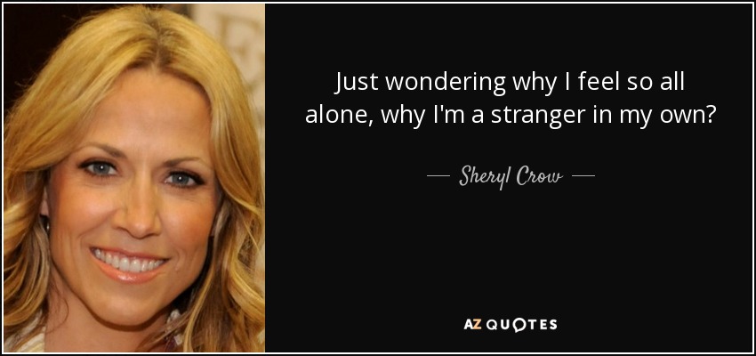 Just wondering why I feel so all alone, why I'm a stranger in my own? - Sheryl Crow