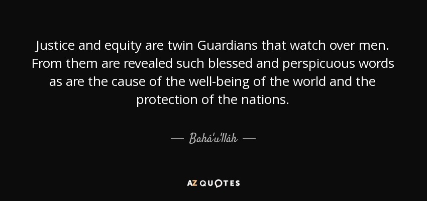 Justice and equity are twin Guardians that watch over men. From them are revealed such blessed and perspicuous words as are the cause of the well-being of the world and the protection of the nations. - Bahá'u'lláh
