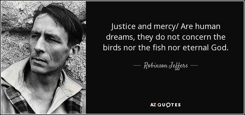 Justice and mercy/ Are human dreams, they do not concern the birds nor the fish nor eternal God. - Robinson Jeffers