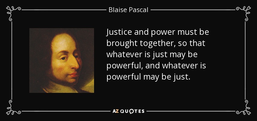 Justice and power must be brought together, so that whatever is just may be powerful, and whatever is powerful may be just. - Blaise Pascal