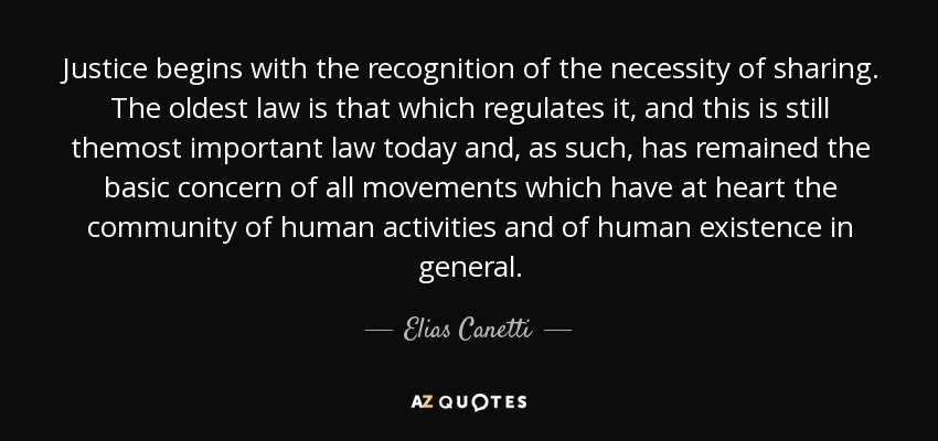 Justice begins with the recognition of the necessity of sharing. The oldest law is that which regulates it, and this is still themost important law today and, as such, has remained the basic concern of all movements which have at heart the community of human activities and of human existence in general. - Elias Canetti