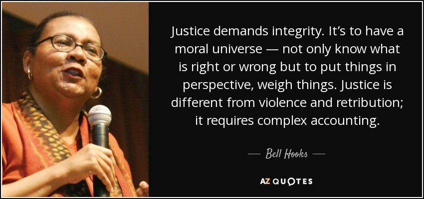 Justice demands integrity. It’s to have a moral universe — not only know what is right or wrong but to put things in perspective, weigh things. Justice is different from violence and retribution; it requires complex accounting. - Bell Hooks