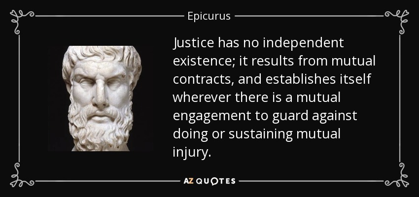 Justice has no independent existence; it results from mutual contracts, and establishes itself wherever there is a mutual engagement to guard against doing or sustaining mutual injury. - Epicurus