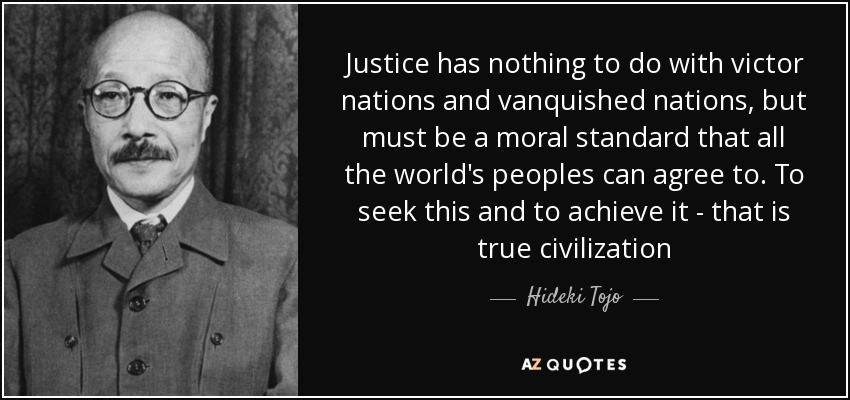 Justice has nothing to do with victor nations and vanquished nations, but must be a moral standard that all the world's peoples can agree to. To seek this and to achieve it - that is true civilization - Hideki Tojo