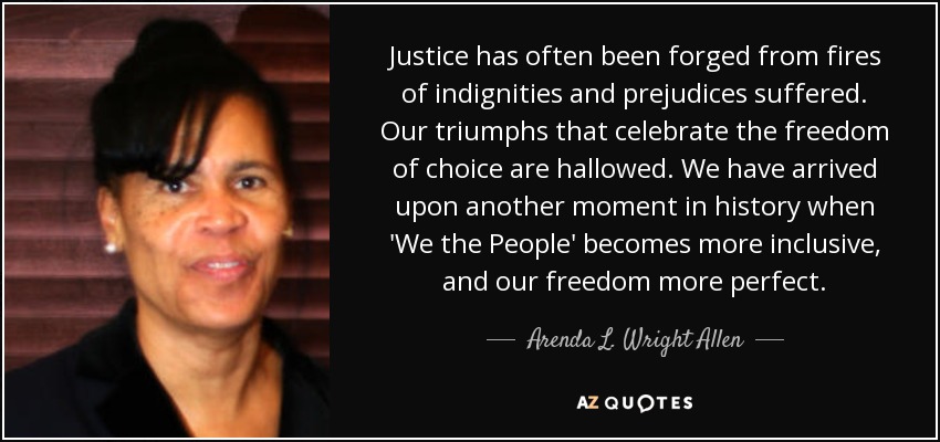 Justice has often been forged from fires of indignities and prejudices suffered. Our triumphs that celebrate the freedom of choice are hallowed. We have arrived upon another moment in history when 'We the People' becomes more inclusive, and our freedom more perfect. - Arenda L. Wright Allen