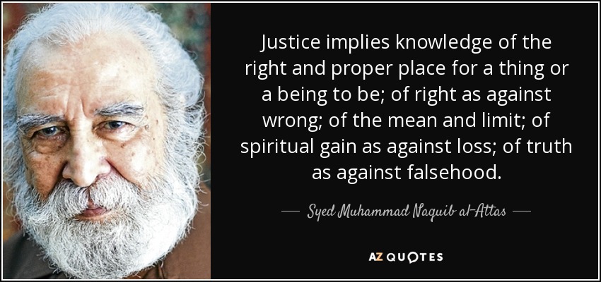 Justice implies knowledge of the right and proper place for a thing or a being to be; of right as against wrong; of the mean and limit; of spiritual gain as against loss; of truth as against falsehood. - Syed Muhammad Naquib al-Attas