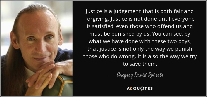 Justice is a judgement that is both fair and forgiving. Justice is not done until everyone is satisfied, even those who offend us and must be punished by us. You can see, by what we have done with these two boys, that justice is not only the way we punish those who do wrong. It is also the way we try to save them. - Gregory David Roberts