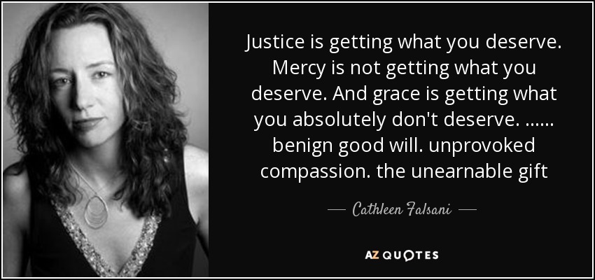 Justice is getting what you deserve. Mercy is not getting what you deserve. And grace is getting what you absolutely don't deserve. ...... benign good will. unprovoked compassion. the unearnable gift - Cathleen Falsani