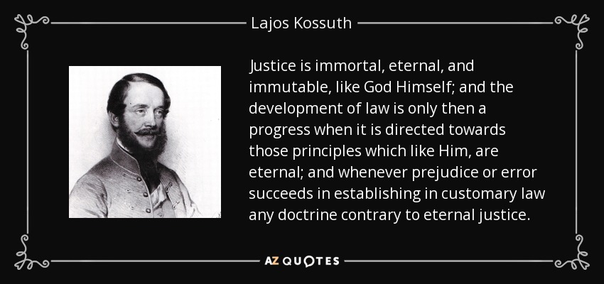 Justice is immortal, eternal, and immutable, like God Himself; and the development of law is only then a progress when it is directed towards those principles which like Him, are eternal; and whenever prejudice or error succeeds in establishing in customary law any doctrine contrary to eternal justice. - Lajos Kossuth