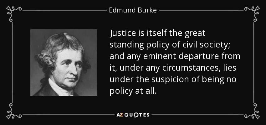Justice is itself the great standing policy of civil society; and any eminent departure from it, under any circumstances, lies under the suspicion of being no policy at all. - Edmund Burke
