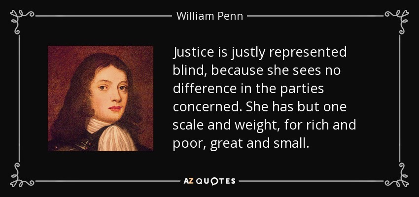 Justice is justly represented blind, because she sees no difference in the parties concerned. She has but one scale and weight, for rich and poor, great and small. - William Penn