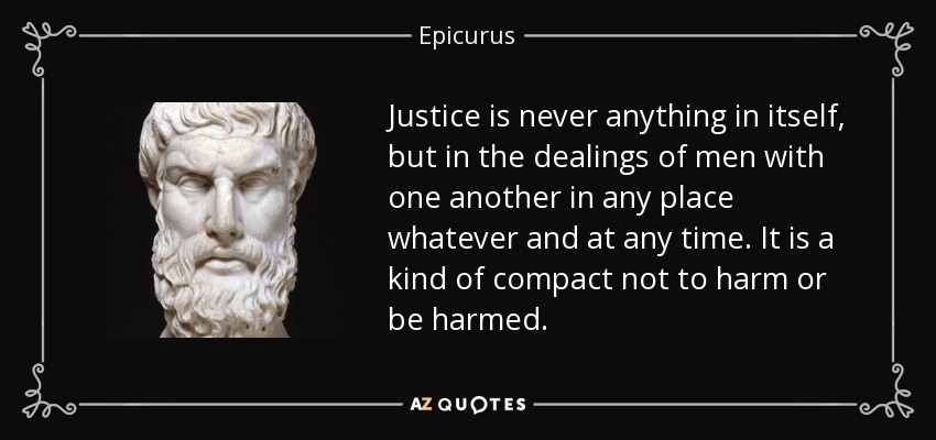 Justice is never anything in itself, but in the dealings of men with one another in any place whatever and at any time. It is a kind of compact not to harm or be harmed. - Epicurus