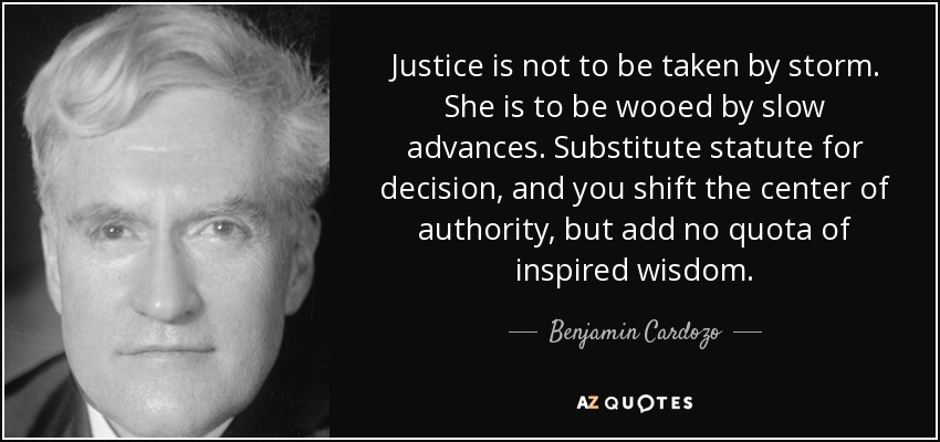 Justice is not to be taken by storm. She is to be wooed by slow advances. Substitute statute for decision, and you shift the center of authority, but add no quota of inspired wisdom. - Benjamin Cardozo