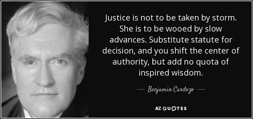 Justice is not to be taken by storm. She is to be wooed by slow advances. Substitute statute for decision, and you shift the center of authority, but add no quota of inspired wisdom. - Benjamin Cardozo