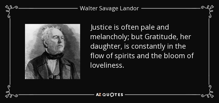 Justice is often pale and melancholy; but Gratitude, her daughter, is constantly in the flow of spirits and the bloom of loveliness. - Walter Savage Landor