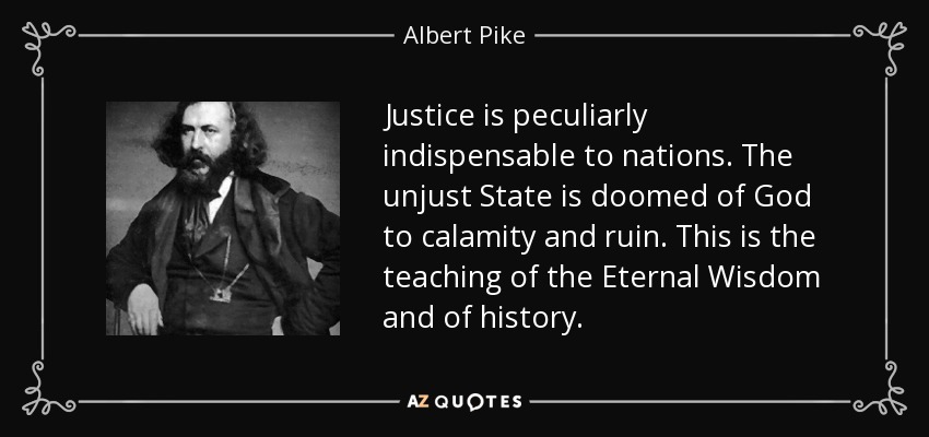 Justice is peculiarly indispensable to nations . The unjust State is doomed of God to calamity and ruin. This is the teaching of the Eternal Wisdom and of history . - Albert Pike