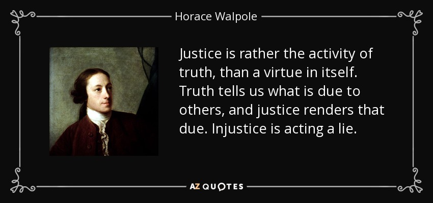 Justice is rather the activity of truth, than a virtue in itself. Truth tells us what is due to others, and justice renders that due. Injustice is acting a lie. - Horace Walpole