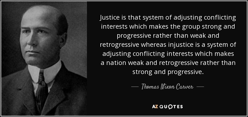 Justice is that system of adjusting conflicting interests which makes the group strong and progressive rather than weak and retrogressive whereas injustice is a system of adjusting conflicting interests which makes a nation weak and retrogressive rather than strong and progressive. - Thomas Nixon Carver