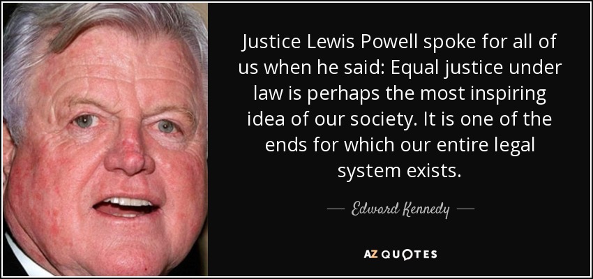 Justice Lewis Powell spoke for all of us when he said: Equal justice under law is perhaps the most inspiring idea of our society. It is one of the ends for which our entire legal system exists. - Edward Kennedy
