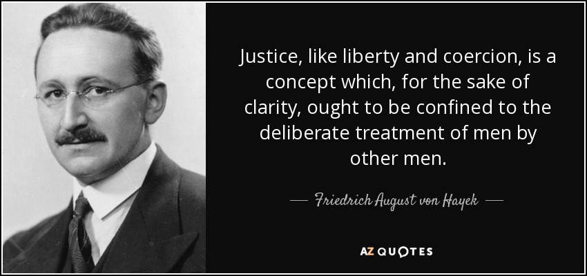 Justice, like liberty and coercion, is a concept which, for the sake of clarity, ought to be confined to the deliberate treatment of men by other men. - Friedrich August von Hayek