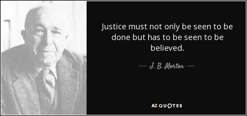Justice must not only be seen to be done but has to be seen to be believed. - J. B. Morton