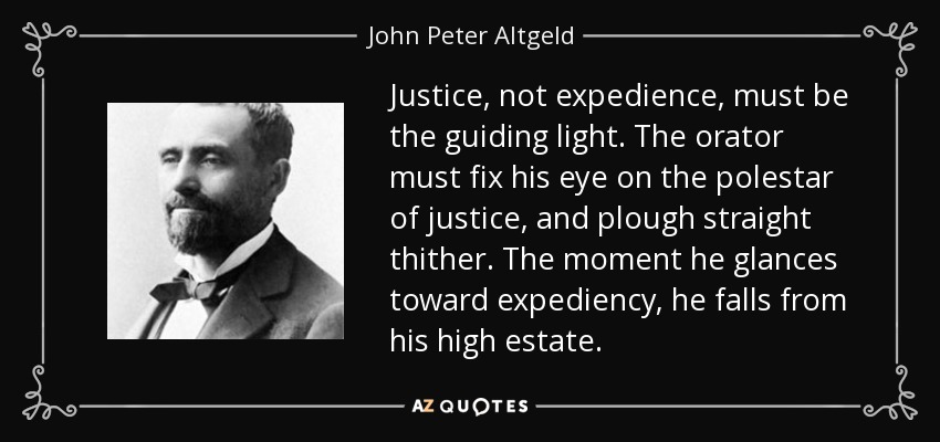 Justice, not expedience, must be the guiding light. The orator must fix his eye on the polestar of justice, and plough straight thither. The moment he glances toward expediency, he falls from his high estate. - John Peter Altgeld