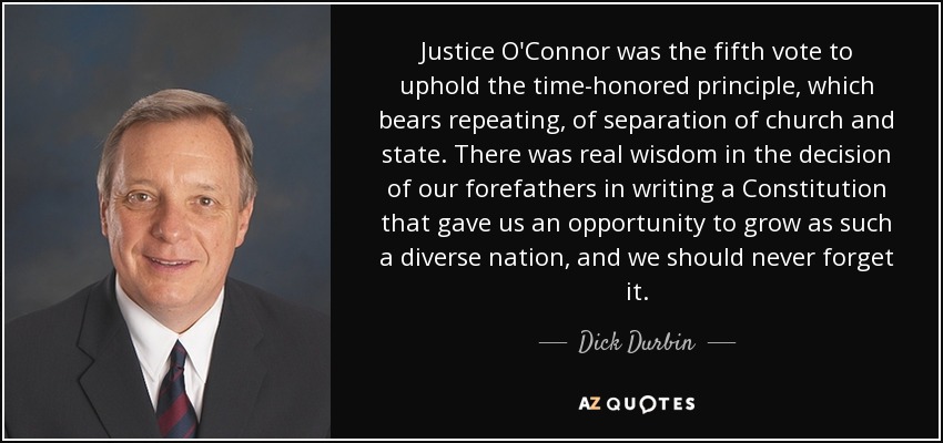 Justice O'Connor was the fifth vote to uphold the time-honored principle, which bears repeating, of separation of church and state. There was real wisdom in the decision of our forefathers in writing a Constitution that gave us an opportunity to grow as such a diverse nation, and we should never forget it. - Dick Durbin