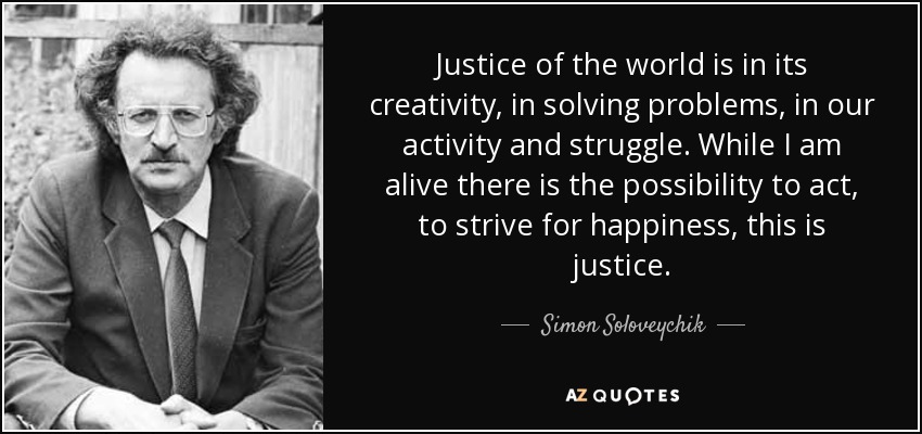 Justice of the world is in its creativity, in solving problems, in our activity and struggle. While I am alive there is the possibility to act, to strive for happiness, this is justice. - Simon Soloveychik