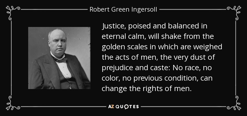 Justice, poised and balanced in eternal calm, will shake from the golden scales in which are weighed the acts of men, the very dust of prejudice and caste: No race, no color, no previous condition, can change the rights of men. - Robert Green Ingersoll