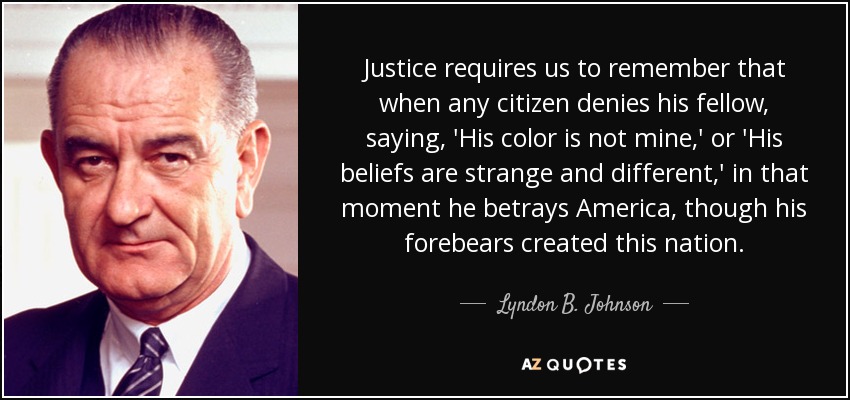 Justice requires us to remember that when any citizen denies his fellow, saying, 'His color is not mine,' or 'His beliefs are strange and different,' in that moment he betrays America, though his forebears created this nation. - Lyndon B. Johnson