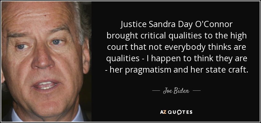 Justice Sandra Day O'Connor brought critical qualities to the high court that not everybody thinks are qualities - I happen to think they are - her pragmatism and her state craft. - Joe Biden